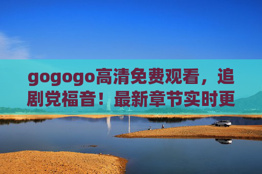 gogogo高清免费观看,追剧党福音!最新章节实时更新,告别等待 gogogo高清免费观看,追剧党福音!最新章节实时更新,告别等待