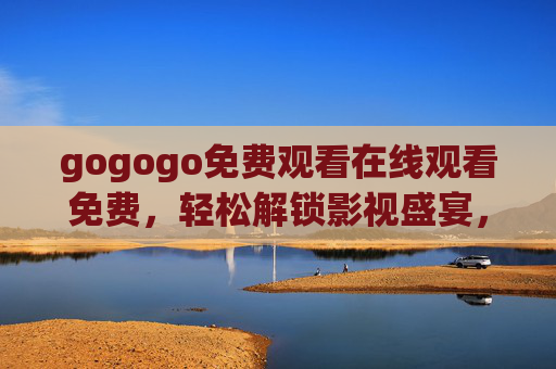 gogogo免费观看在线观看免费,轻松解锁影视盛宴,随时随地畅享好时光 gogogo免费观看在线观看免费,轻松解锁影视盛宴,随时随地畅享好时光