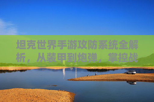 坦克世界手游攻防系统全解析，从装甲到炮弹，掌控战场胜负的关键
