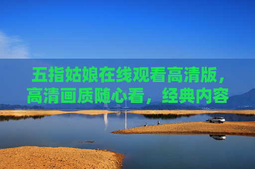 五指姑娘在线观看高清版,高清画质随心看,经典内容不错过 五指姑娘在线观看高清版,高清画质随心看,经典内容不错过