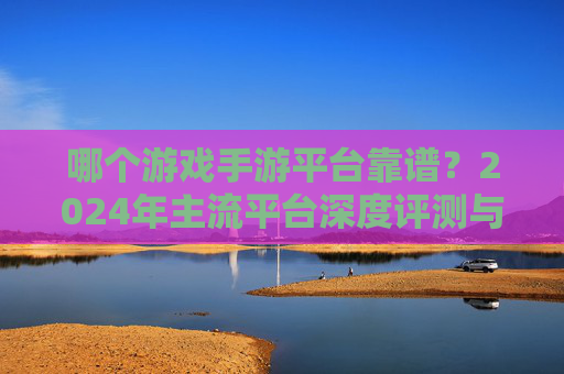 哪个游戏手游平台靠谱?2024年主流平台深度评测与选择指南 哪个游戏手游平台靠谱?2024年主流平台深度评测与选择指南