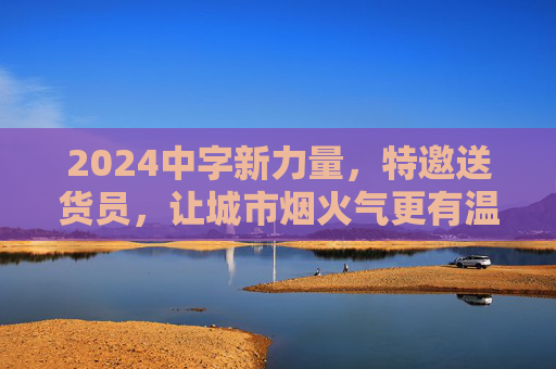 2024中字新力量,特邀送货员,让城市烟火气更有温度 2024中字新力量,特邀送货员,让城市烟火气更有温度