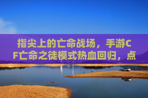 指尖上的亡命战场,手游CF亡命之徒模式热血回归,点燃你的战斗基因! 指尖上的亡命战场,手游CF亡命之徒模式热血回归,点燃你的战斗基因!