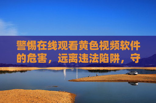 警惕在线观看黄色视频软件的危害，远离违法陷阱，守护身心健康