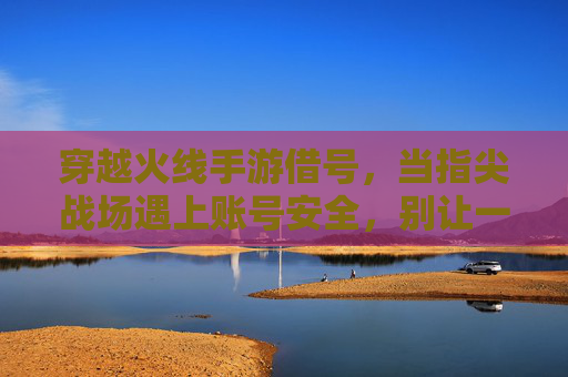 穿越火线手游借号,当指尖战场遇上账号安全,别让一时冲动成遗憾 穿越火线手游借号,当指尖战场遇上账号安全,别让一时冲动成遗憾