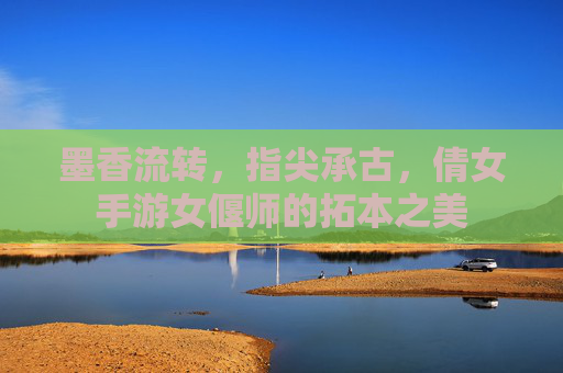 墨香流转,指尖承古,倩女手游女偃师的拓本之美 墨香流转,指尖承古,倩女手游女偃师的拓本之美