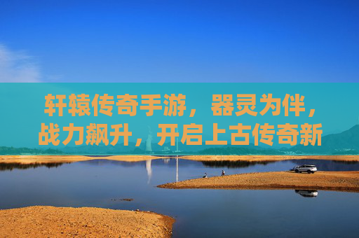 轩辕传奇手游,器灵为伴,战力飙升,开启上古传奇新篇 轩辕传奇手游,器灵为伴,战力飙升,开启上古传奇新篇