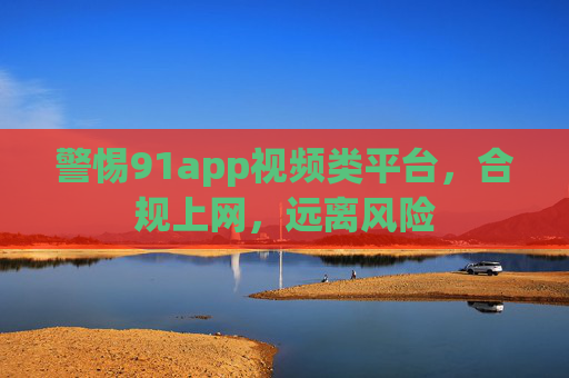 警惕91app视频类平台，合规上网，远离风险