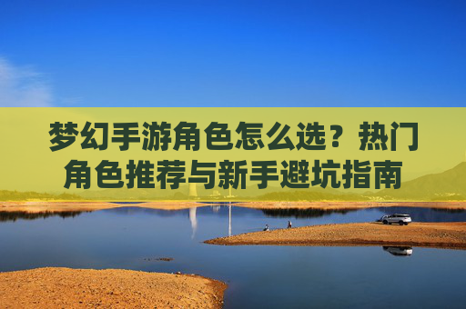 梦幻手游角色怎么选？热门角色推荐与新手避坑指南
