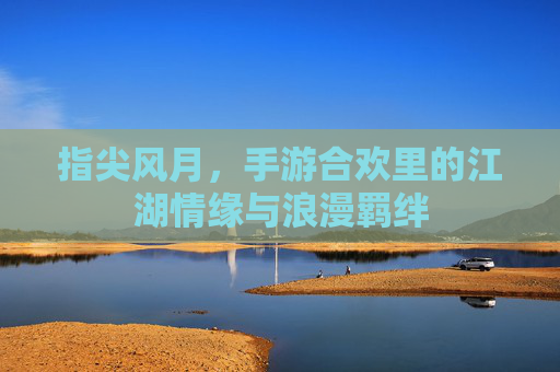 指尖风月,手游合欢里的江湖情缘与浪漫羁绊 指尖风月,手游合欢里的江湖情缘与浪漫羁绊