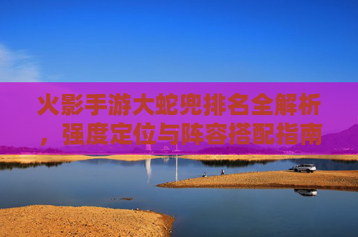 火影手游大蛇兜排名全解析,强度定位与阵容搭配指南 火影手游大蛇兜排名全解析,强度定位与阵容搭配指南
