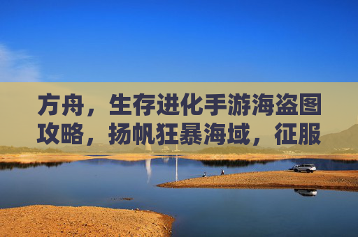 方舟，生存进化手游海盗图攻略，扬帆狂暴海域，征服黄金时代