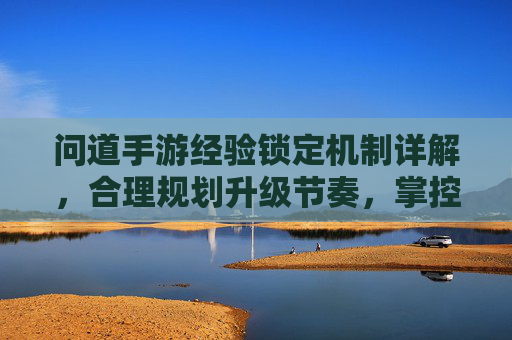 问道手游经验锁定机制详解,合理规划升级节奏,掌控游戏节奏 问道手游经验锁定机制详解,合理规划升级节奏,掌控游戏节奏