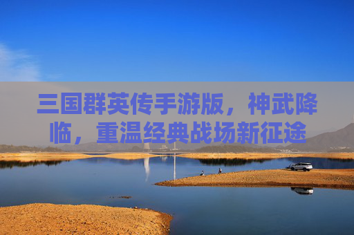 三国群英传手游版,神武降临,重温经典战场新征途 三国群英传手游版,神武降临,重温经典战场新征途