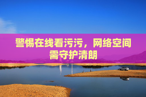 警惕在线看污污,网络空间需守护清朗 警惕在线看污污,网络空间需守护清朗