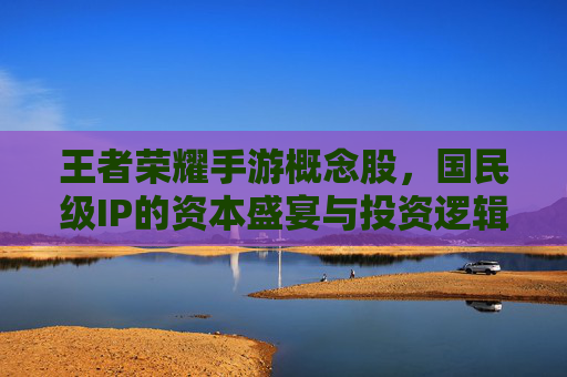 王者荣耀手游概念股,国民级IP的资本盛宴与投资逻辑 王者荣耀手游概念股,国民级IP的资本盛宴与投资逻辑