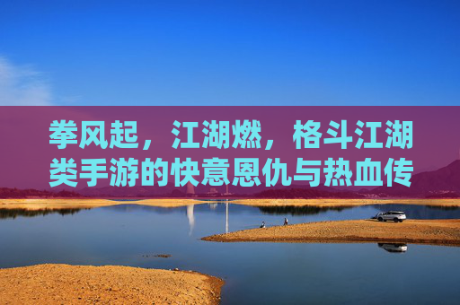 拳风起,江湖燃,格斗江湖类手游的快意恩仇与热血传承 拳风起,江湖燃,格斗江湖类手游的快意恩仇与热血传承