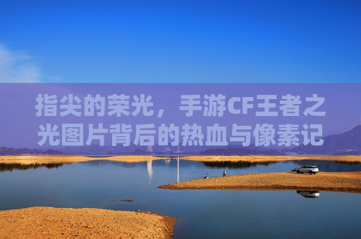 指尖的荣光，手游CF王者之光图片背后的热血与像素记忆