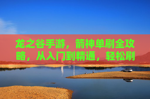 龙之谷手游，箭神单刷全攻略，从入门到精通，轻松刷本无压力