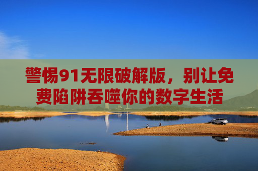 警惕91无限破解版，别让免费陷阱吞噬你的数字生活