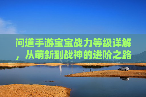 问道手游宝宝战力等级详解,从萌新到战神的进阶之路 问道手游宝宝战力等级详解,从萌新到战神的进阶之路