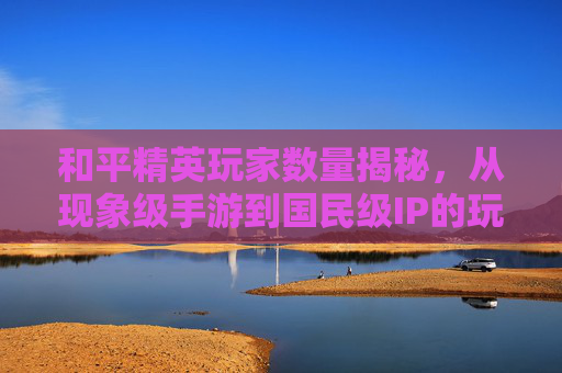 和平精英玩家数量揭秘，从现象级手游到国民级IP的玩家规模