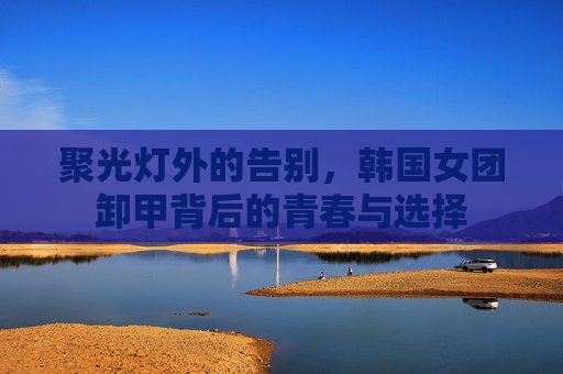 聚光灯外的告别,韩国女团卸甲背后的青春与选择 聚光灯外的告别,韩国女团卸甲背后的青春与选择