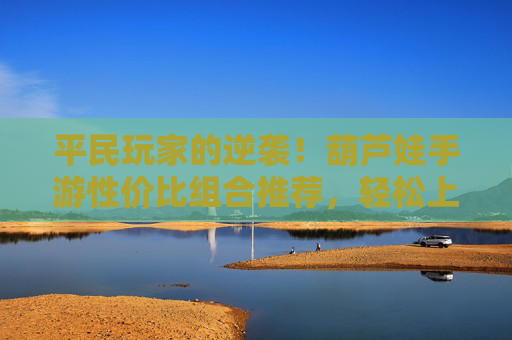 平民玩家的逆袭！葫芦娃手游性价比组合推荐，轻松上分不氪金