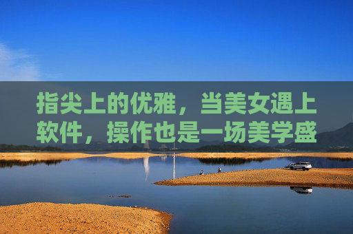 指尖上的优雅,当美女遇上软件,操作也是一场美学盛宴 指尖上的优雅,当美女遇上软件,操作也是一场美学盛宴