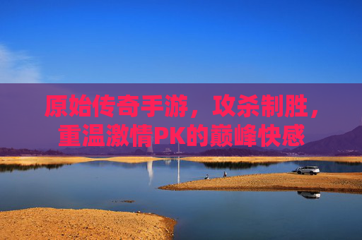 原始传奇手游，攻杀制胜，重温激情PK的巅峰快感