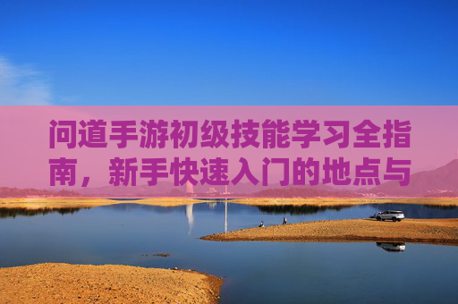 问道手游初级技能学习全指南，新手快速入门的地点与方法