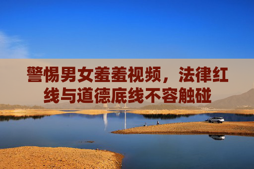 警惕男女羞羞视频，法律红线与道德底线不容触碰