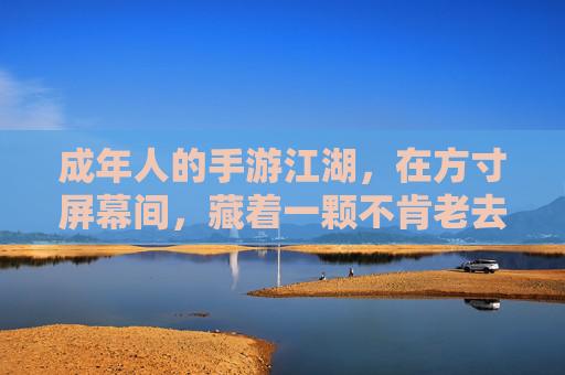 成年人的手游江湖,在方寸屏幕间,藏着一颗不肯老去的心 成年人的手游江湖,在方寸屏幕间,藏着一颗不肯老去的心
