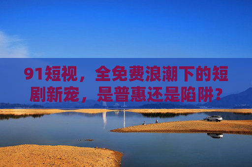 91短视,全免费浪潮下的短剧新宠,是普惠还是陷阱? 91短视,全免费浪潮下的短剧新宠,是普惠还是陷阱?