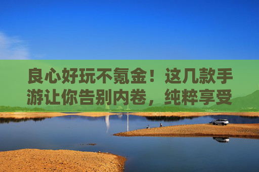良心好玩不氪金!这几款手游让你告别内卷,纯粹享受乐趣 良心好玩不氪金!这几款手游让你告别内卷,纯粹享受乐趣
