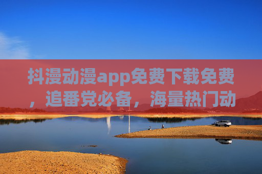 抖漫动漫app免费下载免费,追番党必备,海量热门动漫随心看 抖漫动漫app免费下载免费,追番党必备,海量热门动漫随心看