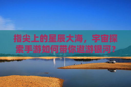 指尖上的星辰大海,宇宙探索手游如何带你遨游银河? 指尖上的星辰大海,宇宙探索手游如何带你遨游银河?