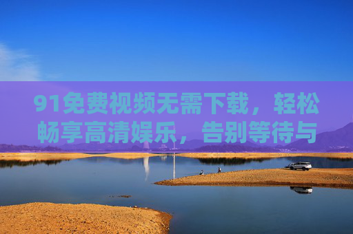 91免费视频无需下载,轻松畅享高清娱乐,告别等待与存储烦恼 91免费视频无需下载,轻松畅享高清娱乐,告别等待与存储烦恼