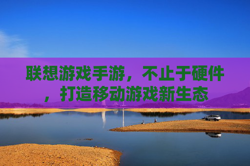 联想游戏手游,不止于硬件,打造移动游戏新生态 联想游戏手游,不止于硬件,打造移动游戏新生态