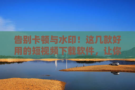 告别卡顿与水印!这几款好用的短视频下载软件,让你轻松保存精彩瞬间 告别卡顿与水印!这几款好用的短视频下载软件,让你轻松保存精彩瞬间