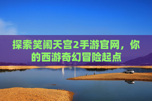探索笑闹天宫2手游官网,你的西游奇幻冒险起点 探索笑闹天宫2手游官网,你的西游奇幻冒险起点