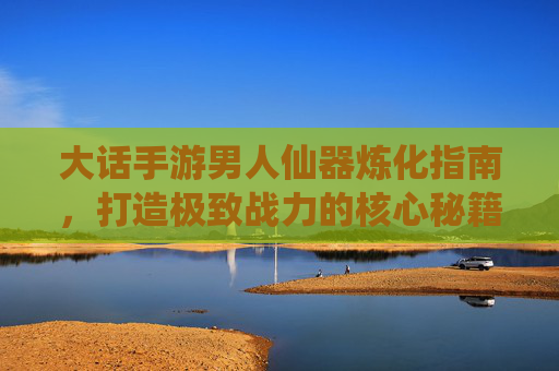 大话手游男人仙器炼化指南,打造极致战力的核心秘籍 大话手游男人仙器炼化指南,打造极致战力的核心秘籍