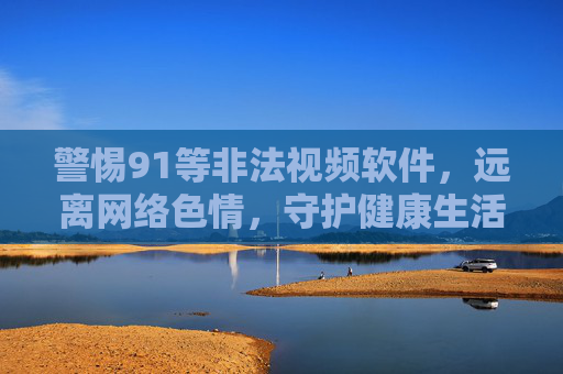 警惕91等非法视频软件,远离网络色情,守护健康生活 警惕91等非法视频软件,远离网络色情,守护健康生活