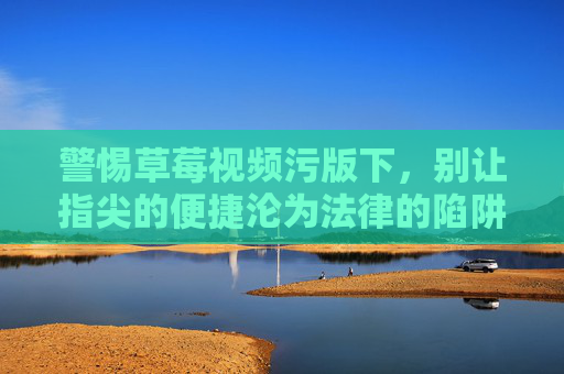 警惕草莓视频污版下，别让指尖的便捷沦为法律的陷阱