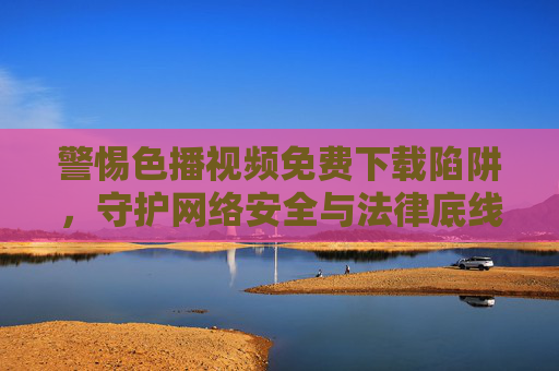 警惕色播视频免费下载陷阱,守护网络安全与法律底线 警惕色播视频免费下载陷阱,守护网络安全与法律底线
