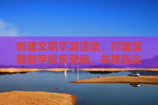 创建文明手游活动，打造清朗数字娱乐空间，共筑指尖文明新风