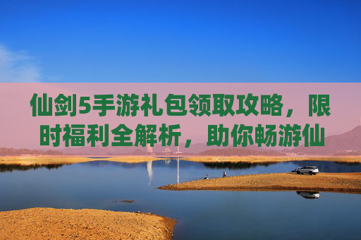 仙剑5手游礼包领取攻略，限时福利全解析，助你畅游仙剑世界