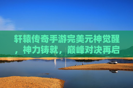 轩辕传奇手游完美元神觉醒,神力铸就,巅峰对决再启新章 轩辕传奇手游完美元神觉醒,神力铸就,巅峰对决再启新章