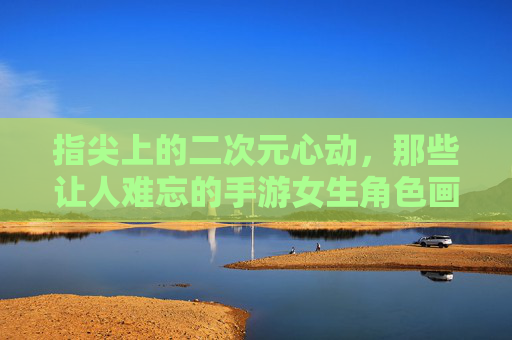 指尖上的二次元心动，那些让人难忘的手游女生角色画像