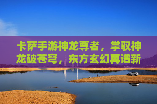 卡萨手游神龙尊者,掌驭神龙破苍穹,东方玄幻再谱新篇 卡萨手游神龙尊者,掌驭神龙破苍穹,东方玄幻再谱新篇